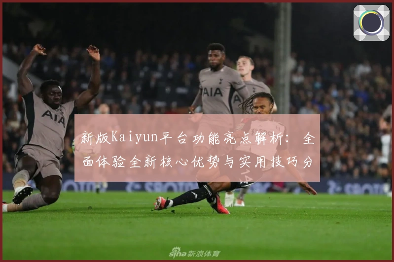 新版Kaiyun平台功能亮点解析：全面体验全新核心优势与实用技巧分享