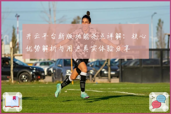 开云平台新版功能亮点详解：核心优势解析与用户真实体验分享